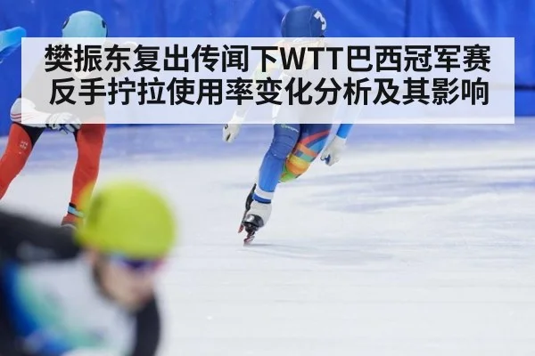 樊振东复出传闻下WTT巴西冠军赛反手拧拉使用率变化分析及其影响
